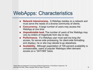 These slides are designed to accompany Software Engineering: A Practitioner’s Approach, 7/e
(McGraw-Hill 2009). Slides copyright 2009 by Roger Pressman. 18
WebApps: Characteristics
 Network intensiveness. A WebApp resides on a network and
must serve the needs of a diverse community of clients.
 Concurrency. A large number of users may access the
WebApp at one time.
 Unpredictable load. The number of users of the WebApp may
vary by orders of magnitude from day to day.
 Performance. If a WebApp user must wait too long (for
access, for server-side processing, for client-side formatting
and display), he or she may decide to go elsewhere.
 Availability. Although expectation of 100 percent availability is
unreasonable, users of popular WebApps often demand
access on a “24/7/365” basis.
 