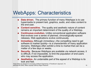 These slides are designed to accompany Software Engineering: A Practitioner’s Approach, 7/e
(McGraw-Hill 2009). Slides copyright 2009 by Roger Pressman. 19
WebApps: Characteristics
 Data driven. The primary function of many WebApps is to use
hypermedia to present text, graphics, audio, and video content to
the end-user.
 Content sensitive. The quality and aesthetic nature of content
remains an important determinant of the quality of a WebApp.
 Continuous evolution. Unlike conventional application software
that evolves over a series of planned, chronologically-spaced
releases, Web applications evolve continuously.
 Immediacy. Although immediacy—the compelling need to get
software to market quickly—is a characteristic of many application
domains, WebApps often exhibit a time to market that can be a
matter of a few days or weeks.
 Security. Because WebApps are available via network access, it
is difficult, if not impossible, to limit the population of end-users
who may access the application.
 Aesthetics. An undeniable part of the appeal of a WebApp is its
look and feel.
 