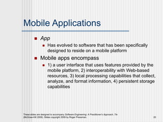 Mobile Applications
 App
 Has evolved to software that has been specifically
designed to reside on a mobile platform
 Mobile apps encompass
 1) a user interface that uses features provided by the
mobile platform, 2) interoperability with Web-based
resources, 3) local processing capabilities that collect,
analyze, and format information, 4) persistent storage
capabilities
These slides are designed to accompany Software Engineering: A Practitioner’s Approach, 7/e
(McGraw-Hill 2009). Slides copyright 2009 by Roger Pressman. 20
 
