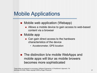 Mobile Applications
 Mobile web application (Webapp)
 Allows a mobile device to gain access to web-based
content via a browser
 Mobile app
 Can gain direct access to the hardware
characteristics of the device
• Accelerometer, GPS location
 The distinction b/w mobile WebApps and
mobile apps will blur as mobile browers
becomes more sophisticated
These slides are designed to accompany Software Engineering: A Practitioner’s Approach, 7/e
(McGraw-Hill 2009). Slides copyright 2009 by Roger Pressman. 21
 