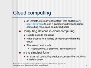Cloud computing
 an infrastructure or “ecosystem” that enables any
user, anywhere to use a computing device to share
computing resources on a broad scale
 Computing devices in cloud computing
 Reside outside the cloud
 Have access to a variety of resources within the
cloud
 The resources include
• 1) applications, 2) platforms, 3) infrastructure
 In the simplest form
 an external computing device accesses the cloud via
a Web browser
These slides are designed to accompany Software Engineering: A Practitioner’s Approach, 7/e
(McGraw-Hill 2009). Slides copyright 2009 by Roger Pressman. 22
 