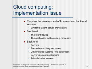 Cloud computing:
Implementation issue
 Requires the development of front-end and back-end
services
• Similar to Client-server architecture
 Front-end
• The client device
• The application software (e.g. browser)
 Back-end
• Servers
• Related computing resources
• Data storage systems (e.g. databases)
• Server-resident applications
• Administrative servers
These slides are designed to accompany Software Engineering: A Practitioner’s Approach, 7/e
(McGraw-Hill 2009). Slides copyright 2009 by Roger Pressman. 23
 