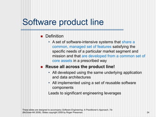 Software product line
 Definition
• A set of software-intensive systems that share a
common, managed set of features satisfying the
specific needs of a particular market segment and
mission and that are developed from a common set of
core assets in a prescribed way
 Reuse all across the product line!
• All developed using the same underlying application
and data architectures
• All implemented using a set of reusable software
components
Leads to significant engineering leverages
These slides are designed to accompany Software Engineering: A Practitioner’s Approach, 7/e
(McGraw-Hill 2009). Slides copyright 2009 by Roger Pressman. 24
 