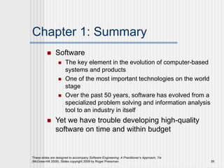 Chapter 1: Summary
 Software
 The key element in the evolution of computer-based
systems and products
 One of the most important technologies on the world
stage
 Over the past 50 years, software has evolved from a
specialized problem solving and information analysis
tool to an industry in itself
 Yet we have trouble developing high-quality
software on time and within budget
These slides are designed to accompany Software Engineering: A Practitioner’s Approach, 7/e
(McGraw-Hill 2009). Slides copyright 2009 by Roger Pressman. 26
 