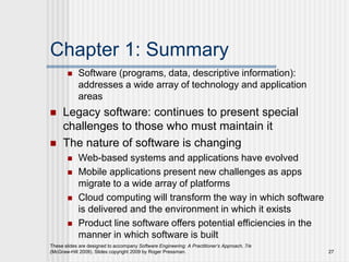 Chapter 1: Summary
 Software (programs, data, descriptive information):
addresses a wide array of technology and application
areas
 Legacy software: continues to present special
challenges to those who must maintain it
 The nature of software is changing
 Web-based systems and applications have evolved
 Mobile applications present new challenges as apps
migrate to a wide array of platforms
 Cloud computing will transform the way in which software
is delivered and the environment in which it exists
 Product line software offers potential efficiencies in the
manner in which software is built
These slides are designed to accompany Software Engineering: A Practitioner’s Approach, 7/e
(McGraw-Hill 2009). Slides copyright 2009 by Roger Pressman. 27
 
