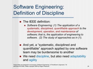 These slides are designed to accompany Software Engineering: A Practitioner’s Approach, 7/e
(McGraw-Hill 2009). Slides copyright 2009 by Roger Pressman. 29
Software Engineering:
Definition of Discipline
 The IEEE definition:
 Software Engineering: (1) The application of a
systematic, disciplined, quantifiable approach to the
development, operation, and maintenance of
software; that is, the application of engineering to
software. (2) The study of approaches as in (1).
 And yet, a “systematic, disciplined and
quantifiable” approach applied by one software
team may be burdensome to another
 We need discipline, but also need adaptability
and agility
 