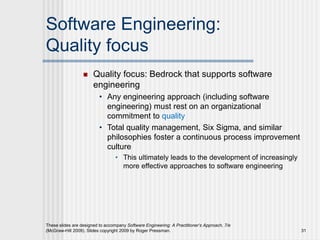 Software Engineering:
Quality focus
 Quality focus: Bedrock that supports software
engineering
• Any engineering approach (including software
engineering) must rest on an organizational
commitment to quality
• Total quality management, Six Sigma, and similar
philosophies foster a continuous process improvement
culture
• This ultimately leads to the development of increasingly
more effective approaches to software engineering
These slides are designed to accompany Software Engineering: A Practitioner’s Approach, 7/e
(McGraw-Hill 2009). Slides copyright 2009 by Roger Pressman. 31
 
