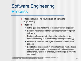 Software Engineering
Process
 Process layer: The foundation of software
engineering
 Process
• Is the glue that holds the technology layers together
• Enables rational and timely development of computer
software
• Defines a framework that must be established for
effective delivery of software engineering technology
• Forms the basis for management control of software
projects
• Establishes the context in which technical methods are
applied, work products are produced, milestones are
established, quality is ensured, and change is properly
managed
These slides are designed to accompany Software Engineering: A Practitioner’s Approach, 7/e
(McGraw-Hill 2009). Slides copyright 2009 by Roger Pressman. 32
 