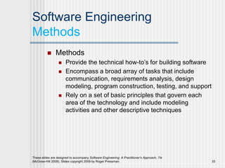 Software Engineering
Methods
 Methods
 Provide the technical how-to’s for building software
 Encompass a broad array of tasks that include
communication, requirements analysis, design
modeling, program construction, testing, and support
 Rely on a set of basic principles that govern each
area of the technology and include modeling
activities and other descriptive techniques
These slides are designed to accompany Software Engineering: A Practitioner’s Approach, 7/e
(McGraw-Hill 2009). Slides copyright 2009 by Roger Pressman. 33
 