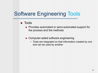 Software Engineering Tools
 Tools
 Provides automated or semi-automated support for
the process and the methods
 Computer-aided software engineering
• Tools are integrated so that information created by one
tool can be used by another
34
 