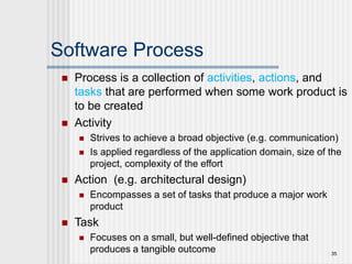 Software Process
 Process is a collection of activities, actions, and
tasks that are performed when some work product is
to be created
 Activity
 Strives to achieve a broad objective (e.g. communication)
 Is applied regardless of the application domain, size of the
project, complexity of the effort
 Action (e.g. architectural design)
 Encompasses a set of tasks that produce a major work
product
 Task
 Focuses on a small, but well-defined objective that
produces a tangible outcome 35
 
