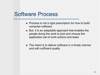 Software Process
 Process is not a rigid prescription for how to build
computer software
 But, it is an adaptable approach that enables the
people doing the work to pick and choose the
application set of work actions and tasks
 The intent is to deliver software in a timely manner
and with sufficient quality
36
 