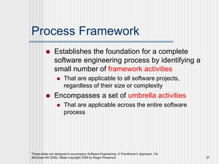 Process Framework
 Establishes the foundation for a complete
software engineering process by identifying a
small number of framework activities
 That are applicable to all software projects,
regardless of their size or complexity
 Encompasses a set of umbrella activities
 That are applicable across the entire software
process
These slides are designed to accompany Software Engineering: A Practitioner’s Approach, 7/e
(McGraw-Hill 2009). Slides copyright 2009 by Roger Pressman. 37
 