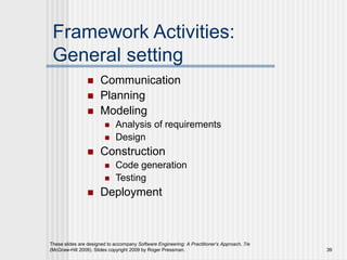 These slides are designed to accompany Software Engineering: A Practitioner’s Approach, 7/e
(McGraw-Hill 2009). Slides copyright 2009 by Roger Pressman. 39
Framework Activities:
General setting
 Communication
 Planning
 Modeling
 Analysis of requirements
 Design
 Construction
 Code generation
 Testing
 Deployment
 