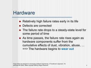 Hardware
 Relatively high failure rates early in its life
 Defects are corrected
 The failure rate drops to a steady-state level for
some period of time
 As time passes, the failure rate rises again as
hardware components suffer from the
cumulative effects of dust, vibration, abuse, …
==> The hardware begins to wear out
These slides are designed to accompany Software Engineering: A Practitioner’s Approach, 7/e
(McGraw-Hill 2009). Slides copyright 2009 by Roger Pressman. 4
 