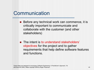 Communication
 Before any technical work can commence, it is
critically important to communicate and
collaborate with the customer (and other
stakeholders)
 The intent is to understand stakeholders’
objectives for the project and to gather
requirements that help define software features
and functions.
These slides are designed to accompany Software Engineering: A Practitioner’s Approach, 7/e
(McGraw-Hill 2009). Slides copyright 2009 by Roger Pressman. 40
 