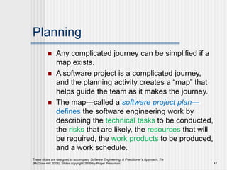 Planning
 Any complicated journey can be simplified if a
map exists.
 A software project is a complicated journey,
and the planning activity creates a “map” that
helps guide the team as it makes the journey.
 The map—called a software project plan—
defines the software engineering work by
describing the technical tasks to be conducted,
the risks that are likely, the resources that will
be required, the work products to be produced,
and a work schedule.
These slides are designed to accompany Software Engineering: A Practitioner’s Approach, 7/e
(McGraw-Hill 2009). Slides copyright 2009 by Roger Pressman. 41
 