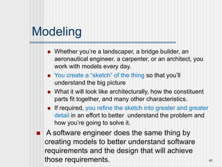 Modeling
 Whether you’re a landscaper, a bridge builder, an
aeronautical engineer, a carpenter, or an architect, you
work with models every day.
 You create a “sketch” of the thing so that you’ll
understand the big picture
 What it will look like architecturally, how the constituent
parts fit together, and many other characteristics.
 If required, you refine the sketch into greater and greater
detail in an effort to better understand the problem and
how you’re going to solve it.
 A software engineer does the same thing by
creating models to better understand software
requirements and the design that will achieve
those requirements. 42
 
