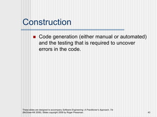Construction
 Code generation (either manual or automated)
and the testing that is required to uncover
errors in the code.
These slides are designed to accompany Software Engineering: A Practitioner’s Approach, 7/e
(McGraw-Hill 2009). Slides copyright 2009 by Roger Pressman. 43
 