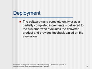 Deployment
 The software (as a complete entity or as a
partially completed increment) is delivered to
the customer who evaluates the delivered
product and provides feedback based on the
evaluation.
These slides are designed to accompany Software Engineering: A Practitioner’s Approach, 7/e
(McGraw-Hill 2009). Slides copyright 2009 by Roger Pressman. 44
 