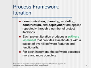 Process Framework:
Iteration
 communication, planning, modeling,
construction, and deployment are applied
repeatedly through a number of project
iterations.
 Each project iteration produces a software
increment that provides stakeholders with a
subset of overall software features and
functionality.
 For each increment, the software becomes
more and more complete
These slides are designed to accompany Software Engineering: A Practitioner’s Approach, 7/e
(McGraw-Hill 2009). Slides copyright 2009 by Roger Pressman. 45
 