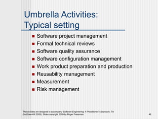 These slides are designed to accompany Software Engineering: A Practitioner’s Approach, 7/e
(McGraw-Hill 2009). Slides copyright 2009 by Roger Pressman. 46
Umbrella Activities:
Typical setting
 Software project management
 Formal technical reviews
 Software quality assurance
 Software configuration management
 Work product preparation and production
 Reusability management
 Measurement
 Risk management
 