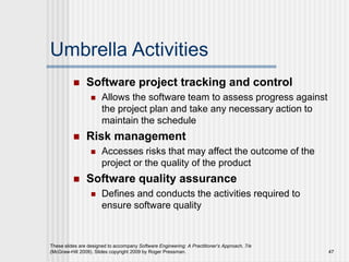 Umbrella Activities
 Software project tracking and control
 Allows the software team to assess progress against
the project plan and take any necessary action to
maintain the schedule
 Risk management
 Accesses risks that may affect the outcome of the
project or the quality of the product
 Software quality assurance
 Defines and conducts the activities required to
ensure software quality
These slides are designed to accompany Software Engineering: A Practitioner’s Approach, 7/e
(McGraw-Hill 2009). Slides copyright 2009 by Roger Pressman. 47
 