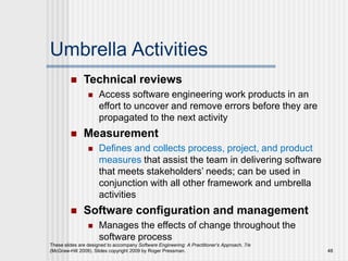 Umbrella Activities
 Technical reviews
 Access software engineering work products in an
effort to uncover and remove errors before they are
propagated to the next activity
 Measurement
 Defines and collects process, project, and product
measures that assist the team in delivering software
that meets stakeholders’ needs; can be used in
conjunction with all other framework and umbrella
activities
 Software configuration and management
 Manages the effects of change throughout the
software process
These slides are designed to accompany Software Engineering: A Practitioner’s Approach, 7/e
(McGraw-Hill 2009). Slides copyright 2009 by Roger Pressman. 48
 