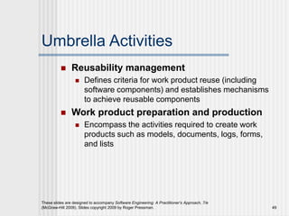 Umbrella Activities
 Reusability management
 Defines criteria for work product reuse (including
software components) and establishes mechanisms
to achieve reusable components
 Work product preparation and production
 Encompass the activities required to create work
products such as models, documents, logs, forms,
and lists
These slides are designed to accompany Software Engineering: A Practitioner’s Approach, 7/e
(McGraw-Hill 2009). Slides copyright 2009 by Roger Pressman. 49
 