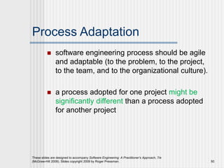Process Adaptation
 software engineering process should be agile
and adaptable (to the problem, to the project,
to the team, and to the organizational culture).
 a process adopted for one project might be
significantly different than a process adopted
for another project
These slides are designed to accompany Software Engineering: A Practitioner’s Approach, 7/e
(McGraw-Hill 2009). Slides copyright 2009 by Roger Pressman. 50
 