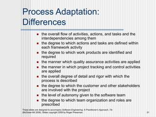 These slides are designed to accompany Software Engineering: A Practitioner’s Approach, 7/e
(McGraw-Hill 2009). Slides copyright 2009 by Roger Pressman. 51
Process Adaptation:
Differences
 the overall flow of activities, actions, and tasks and the
interdependencies among them
 the degree to which actions and tasks are defined within
each framework activity
 the degree to which work products are identified and
required
 the manner which quality assurance activities are applied
 the manner in which project tracking and control activities
are applied
 the overall degree of detail and rigor with which the
process is described
 the degree to which the customer and other stakeholders
are involved with the project
 the level of autonomy given to the software team
 the degree to which team organization and roles are
prescribed
 