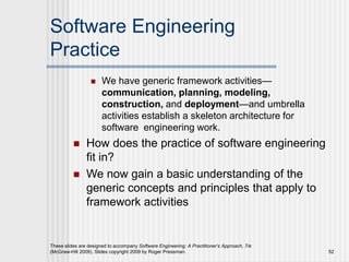 Software Engineering
Practice
 We have generic framework activities—
communication, planning, modeling,
construction, and deployment—and umbrella
activities establish a skeleton architecture for
software engineering work.
 How does the practice of software engineering
fit in?
 We now gain a basic understanding of the
generic concepts and principles that apply to
framework activities
These slides are designed to accompany Software Engineering: A Practitioner’s Approach, 7/e
(McGraw-Hill 2009). Slides copyright 2009 by Roger Pressman. 52
 