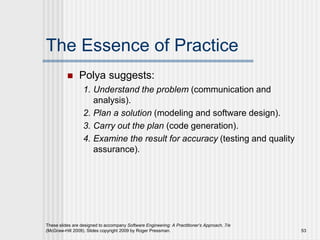 These slides are designed to accompany Software Engineering: A Practitioner’s Approach, 7/e
(McGraw-Hill 2009). Slides copyright 2009 by Roger Pressman. 53
The Essence of Practice
 Polya suggests:
1. Understand the problem (communication and
analysis).
2. Plan a solution (modeling and software design).
3. Carry out the plan (code generation).
4. Examine the result for accuracy (testing and quality
assurance).
 
