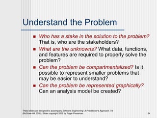 These slides are designed to accompany Software Engineering: A Practitioner’s Approach, 7/e
(McGraw-Hill 2009). Slides copyright 2009 by Roger Pressman. 54
Understand the Problem
 Who has a stake in the solution to the problem?
That is, who are the stakeholders?
 What are the unknowns? What data, functions,
and features are required to properly solve the
problem?
 Can the problem be compartmentalized? Is it
possible to represent smaller problems that
may be easier to understand?
 Can the problem be represented graphically?
Can an analysis model be created?
 