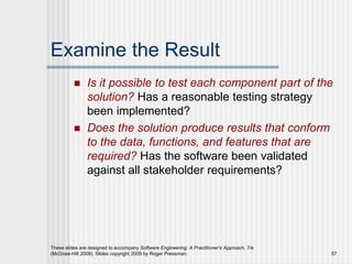 These slides are designed to accompany Software Engineering: A Practitioner’s Approach, 7/e
(McGraw-Hill 2009). Slides copyright 2009 by Roger Pressman. 57
Examine the Result
 Is it possible to test each component part of the
solution? Has a reasonable testing strategy
been implemented?
 Does the solution produce results that conform
to the data, functions, and features that are
required? Has the software been validated
against all stakeholder requirements?
 