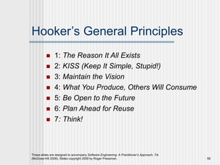 These slides are designed to accompany Software Engineering: A Practitioner’s Approach, 7/e
(McGraw-Hill 2009). Slides copyright 2009 by Roger Pressman. 58
Hooker’s General Principles
 1: The Reason It All Exists
 2: KISS (Keep It Simple, Stupid!)
 3: Maintain the Vision
 4: What You Produce, Others Will Consume
 5: Be Open to the Future
 6: Plan Ahead for Reuse
 7: Think!
 