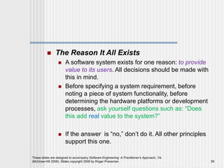  The Reason It All Exists
 A software system exists for one reason: to provide
value to its users. All decisions should be made with
this in mind.
 Before specifying a system requirement, before
noting a piece of system functionality, before
determining the hardware platforms or development
processes, ask yourself questions such as: “Does
this add real value to the system?”
 If the answer is “no,” don’t do it. All other principles
support this one.
These slides are designed to accompany Software Engineering: A Practitioner’s Approach, 7/e
(McGraw-Hill 2009). Slides copyright 2009 by Roger Pressman. 59
 