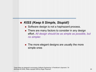  KISS (Keep It Simple, Stupid!)
 Software design is not a haphazard process.
 There are many factors to consider in any design
effort. All design should be as simple as possible, but
no simpler.
 The more elegant designs are usually the more
simple ones
These slides are designed to accompany Software Engineering: A Practitioner’s Approach, 7/e
(McGraw-Hill 2009). Slides copyright 2009 by Roger Pressman. 60
 