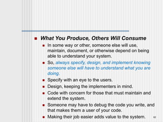  What You Produce, Others Will Consume
 In some way or other, someone else will use,
maintain, document, or otherwise depend on being
able to understand your system.
 So, always specify, design, and implement knowing
someone else will have to understand what you are
doing.
 Specify with an eye to the users.
 Design, keeping the implementers in mind.
 Code with concern for those that must maintain and
extend the system.
 Someone may have to debug the code you write, and
that makes them a user of your code.
 Making their job easier adds value to the system. 62
 