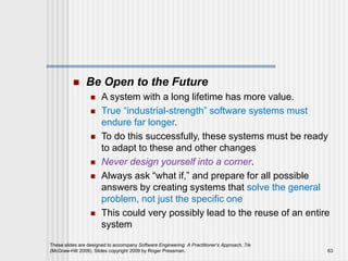  Be Open to the Future
 A system with a long lifetime has more value.
 True “industrial-strength” software systems must
endure far longer.
 To do this successfully, these systems must be ready
to adapt to these and other changes
 Never design yourself into a corner.
 Always ask “what if,” and prepare for all possible
answers by creating systems that solve the general
problem, not just the specific one
 This could very possibly lead to the reuse of an entire
system
These slides are designed to accompany Software Engineering: A Practitioner’s Approach, 7/e
(McGraw-Hill 2009). Slides copyright 2009 by Roger Pressman. 63
 