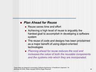  Plan Ahead for Reuse
 Reuse saves time and effort
 Achieving a high level of reuse is arguably the
hardest goal to accomplish in developing a software
system
 The reuse of code and designs has been proclaimed
as a major benefit of using object-oriented
technologies
 Planning ahead for reuse reduces the cost and
increases the value of both the reusable components
and the systems into which they are incorporated.
These slides are designed to accompany Software Engineering: A Practitioner’s Approach, 7/e
(McGraw-Hill 2009). Slides copyright 2009 by Roger Pressman. 64
 