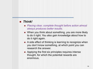  Think!
 Placing clear, complete thought before action almost
always produces better results.
 When you think about something, you are more likely
to do it right. You also gain knowledge about how to
do it right again.
 A side effect of thinking is learning to recognize when
you don’t know something, at which point you can
research the answer.
 Applying the first six principles requires intense
thought, for which the potential rewards are
enormous.
65
 