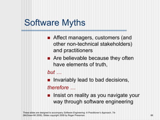 These slides are designed to accompany Software Engineering: A Practitioner’s Approach, 7/e
(McGraw-Hill 2009). Slides copyright 2009 by Roger Pressman. 66
Software Myths
 Affect managers, customers (and
other non-technical stakeholders)
and practitioners
 Are believable because they often
have elements of truth,
but …
 Invariably lead to bad decisions,
therefore …
 Insist on reality as you navigate your
way through software engineering
 