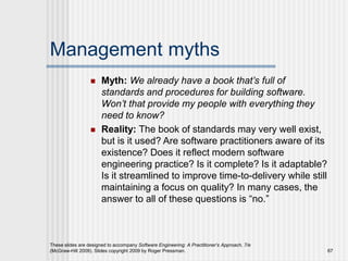 Management myths
 Myth: We already have a book that’s full of
standards and procedures for building software.
Won’t that provide my people with everything they
need to know?
 Reality: The book of standards may very well exist,
but is it used? Are software practitioners aware of its
existence? Does it reflect modern software
engineering practice? Is it complete? Is it adaptable?
Is it streamlined to improve time-to-delivery while still
maintaining a focus on quality? In many cases, the
answer to all of these questions is “no.”
These slides are designed to accompany Software Engineering: A Practitioner’s Approach, 7/e
(McGraw-Hill 2009). Slides copyright 2009 by Roger Pressman. 67
 