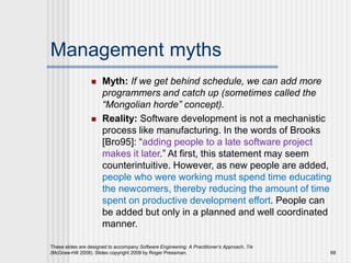 Management myths
 Myth: If we get behind schedule, we can add more
programmers and catch up (sometimes called the
“Mongolian horde” concept).
 Reality: Software development is not a mechanistic
process like manufacturing. In the words of Brooks
[Bro95]: “adding people to a late software project
makes it later.” At first, this statement may seem
counterintuitive. However, as new people are added,
people who were working must spend time educating
the newcomers, thereby reducing the amount of time
spent on productive development effort. People can
be added but only in a planned and well coordinated
manner.
These slides are designed to accompany Software Engineering: A Practitioner’s Approach, 7/e
(McGraw-Hill 2009). Slides copyright 2009 by Roger Pressman. 68
 