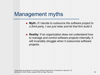 Management myths
 Myth: If I decide to outsource the software project to
a third party, I can just relax and let that firm build it.
 Reality: If an organization does not understand how
to manage and control software projects internally, it
will invariably struggle when it outsources software
projects.
These slides are designed to accompany Software Engineering: A Practitioner’s Approach, 7/e
(McGraw-Hill 2009). Slides copyright 2009 by Roger Pressman. 69
 
