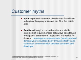Customer myths
 Myth: A general statement of objectives is sufficient
to begin writing programs—we can fill in the details
later
 Reality: Although a comprehensive and stable
statement of requirements is not always possible, an
ambiguous “statement of objectives” is a recipe for
disaster. Unambiguous requirements (usually derived
iteratively) are developed only through effective and
continuous communication between customer and
developer.
These slides are designed to accompany Software Engineering: A Practitioner’s Approach, 7/e
(McGraw-Hill 2009). Slides copyright 2009 by Roger Pressman. 70
 