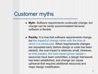 Customer myths
 Myth: Software requirements continually change, but
change can be easily accommodated because
software is flexible.
 Reality: It is true that software requirements change,
but the impact of change varies with the time at
which it is introduced. When requirements changes
are requested early (before design or code has been
started), the cost impact is relatively small.16 However,
as time passes, the cost impact grows rapidly—
resources have been committed, a design framework
has been established, and change can cause
upheaval that requires additional resources and
major design modification.
71
 