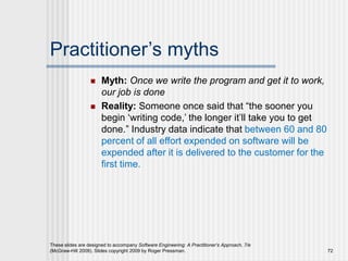 Practitioner’s myths
 Myth: Once we write the program and get it to work,
our job is done
 Reality: Someone once said that “the sooner you
begin ‘writing code,’ the longer it’ll take you to get
done.” Industry data indicate that between 60 and 80
percent of all effort expended on software will be
expended after it is delivered to the customer for the
first time.
These slides are designed to accompany Software Engineering: A Practitioner’s Approach, 7/e
(McGraw-Hill 2009). Slides copyright 2009 by Roger Pressman. 72
 