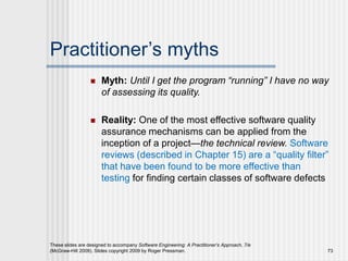 Practitioner’s myths
 Myth: Until I get the program “running” I have no way
of assessing its quality.
 Reality: One of the most effective software quality
assurance mechanisms can be applied from the
inception of a project—the technical review. Software
reviews (described in Chapter 15) are a “quality filter”
that have been found to be more effective than
testing for finding certain classes of software defects
These slides are designed to accompany Software Engineering: A Practitioner’s Approach, 7/e
(McGraw-Hill 2009). Slides copyright 2009 by Roger Pressman. 73
 